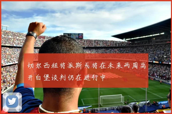 切尔西租将派斯或将在未来两周离开白堡谈判仍在进行中