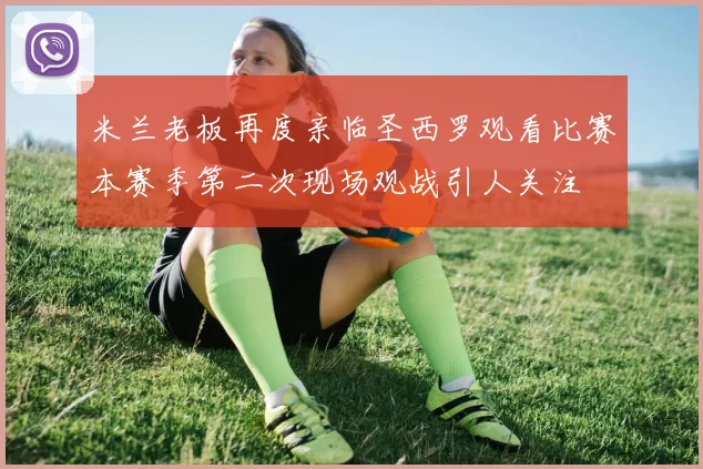 米兰老板再度亲临圣西罗观看比赛本赛季第二次现场观战引人关注