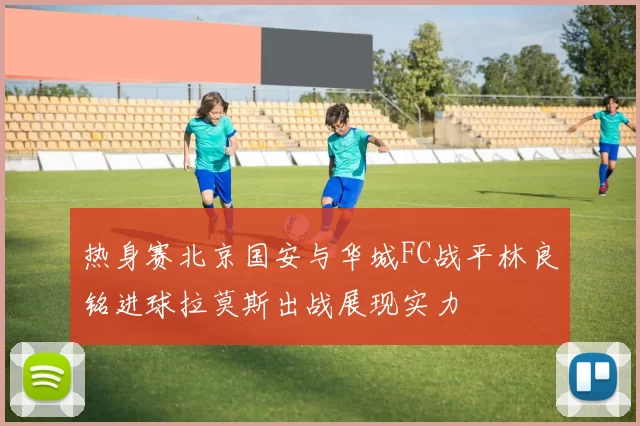 热身赛北京国安与华城FC战平林良铭进球拉莫斯出战展现实力