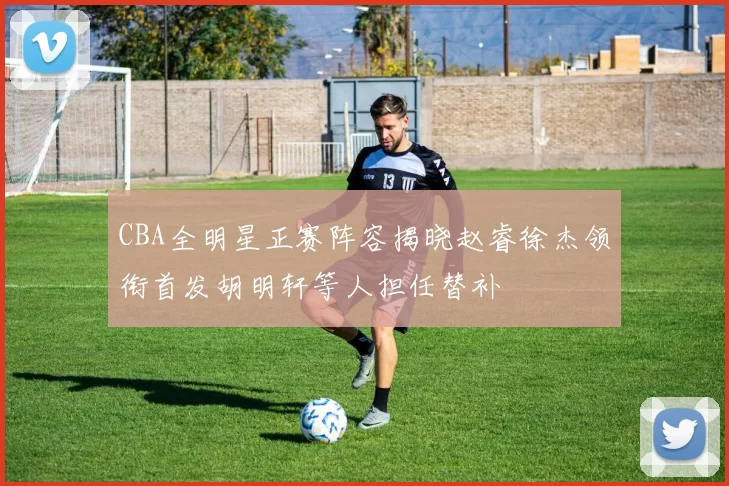 CBA全明星正赛阵容揭晓赵睿徐杰领衔首发胡明轩等人担任替补