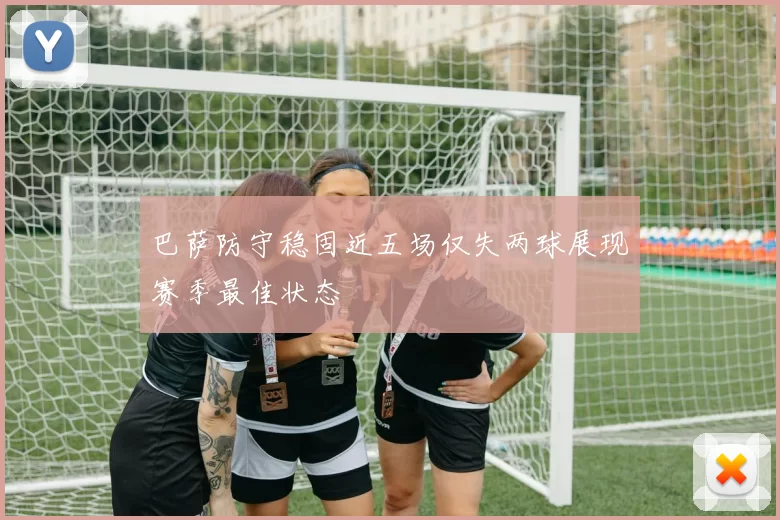 巴萨防守稳固近五场仅失两球展现赛季最佳状态