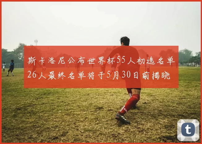 斯卡洛尼公布世界杯55人初选名单26人最终名单将于5月30日前揭晓