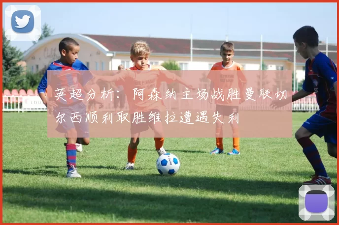 英超分析：阿森纳主场战胜曼联切尔西顺利取胜维拉遭遇失利
