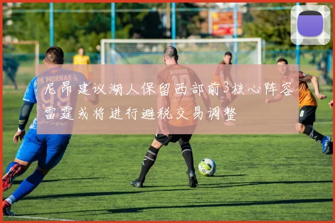 尼昂建议湖人保留西部前3核心阵容雷霆或将进行避税交易调整