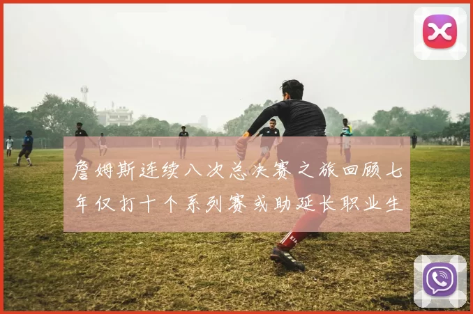 詹姆斯连续八次总决赛之旅回顾七年仅打十个系列赛或助延长职业生涯