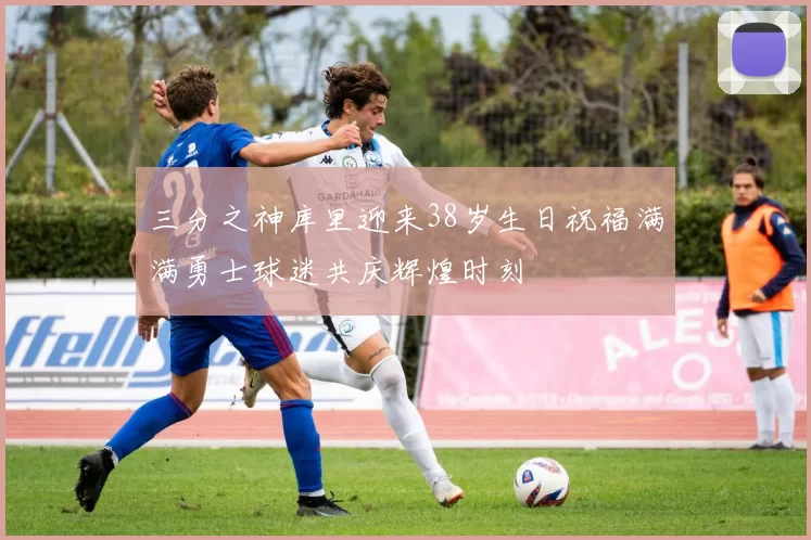 三分之神库里迎来38岁生日祝福满满勇士球迷共庆辉煌时刻