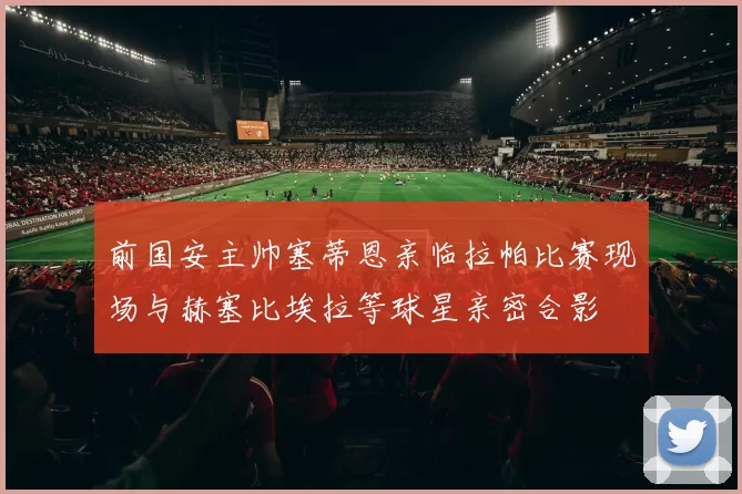 前国安主帅塞蒂恩亲临拉帕比赛现场与赫塞比埃拉等球星亲密合影